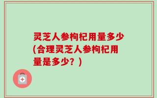 灵芝人参枸杞用量多少(合理灵芝人参枸杞用量是多少？)