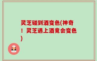 灵芝碰到酒变色(神奇！灵芝遇上酒竟会变色)