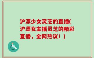 沪漂少女灵芝的直播(沪漂女主播灵芝的精彩直播，全网热议！)
