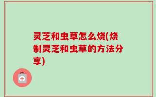 灵芝和虫草怎么烧(烧制灵芝和虫草的方法分享)
