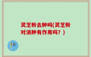 灵芝粉去肿吗(灵芝粉对消肿有作用吗？)