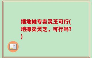 摆地摊专卖灵芝可行(地摊卖灵芝，可行吗？)
