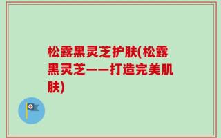 松露黑灵芝护肤(松露黑灵芝——打造完美肌肤)