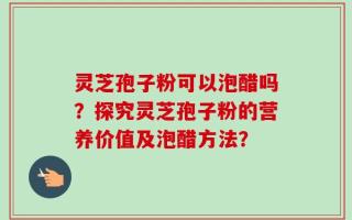 灵芝孢子粉可以泡醋吗？探究灵芝孢子粉的营养价值及泡醋方法？