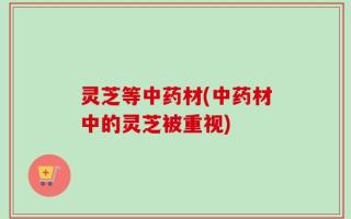灵芝等中药材(中药材中的灵芝被重视)