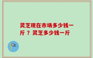 灵芝现在市场多少钱一斤 ？灵芝多少钱一斤