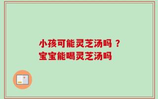 小孩可能灵芝汤吗 ？宝宝能喝灵芝汤吗