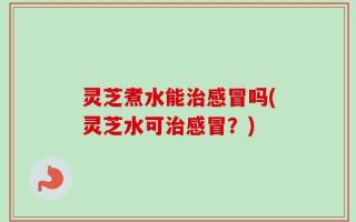 灵芝煮水能治感冒吗(灵芝水可治感冒？)