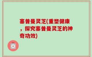 塞普曼灵芝(重塑健康，探究塞普曼灵芝的神奇功效)