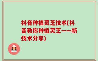 抖音种植灵芝技术(抖音教你种植灵芝——新技术分享)