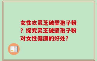 女性吃灵芝破壁孢子粉？探究灵芝破壁孢子粉对女性健康的好处？