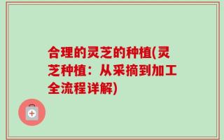 合理的灵芝的种植(灵芝种植：从采摘到加工全流程详解)