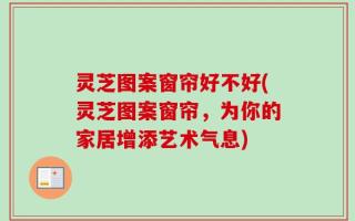 灵芝图案窗帘好不好(灵芝图案窗帘，为你的家居增添艺术气息)