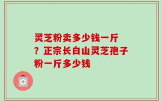 灵芝粉卖多少钱一斤 ？正宗长白山灵芝孢子粉一斤多少钱