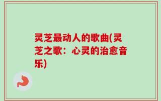 灵芝最动人的歌曲(灵芝之歌：心灵的治愈音乐)