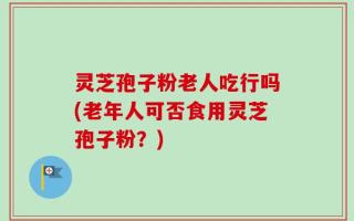 灵芝孢子粉老人吃行吗(老年人可否食用灵芝孢子粉？)
