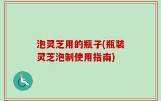 泡灵芝用的瓶子(瓶装灵芝泡制使用指南)