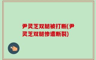 尹灵芝双腿被打断(尹灵芝双腿惨遭断裂)