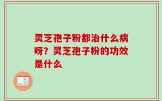 灵芝孢子粉都治什么病呀？灵芝孢子粉的功效是什么
