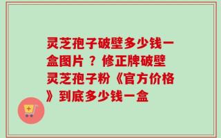 灵芝孢子破壁多少钱一盒图片 ？修正牌破壁灵芝孢子粉《官方价格》到底多少钱一盒