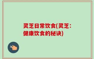 灵芝日常饮食(灵芝：健康饮食的秘诀)