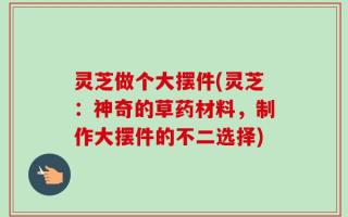 灵芝做个大摆件(灵芝：神奇的草药材料，制作大摆件的不二选择)
