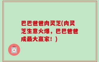 巴巴爸爸肉灵芝(肉灵芝生意火爆，巴巴爸爸成最大赢家！)