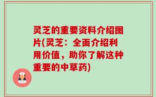 灵芝的重要资料介绍图片(灵芝：全面介绍利用价值，助你了解这种重要的中草药)