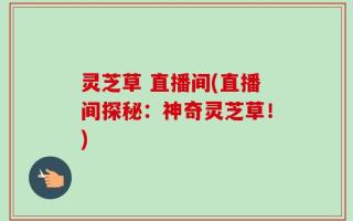 灵芝草 直播间(直播间探秘：神奇灵芝草！)