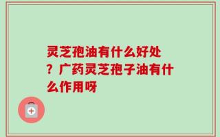 灵芝孢油有什么好处 ？广药灵芝孢子油有什么作用呀