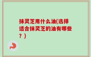 抹灵芝用什么油(选择适合抹灵芝的油有哪些？)
