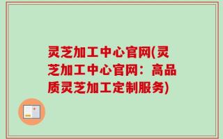 灵芝加工中心官网(灵芝加工中心官网：高品质灵芝加工定制服务)