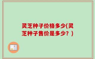 灵芝种子价格多少(灵芝种子售价是多少？)