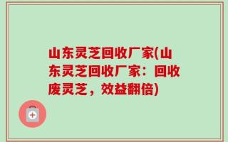 山东灵芝回收厂家(山东灵芝回收厂家：回收废灵芝，效益翻倍)