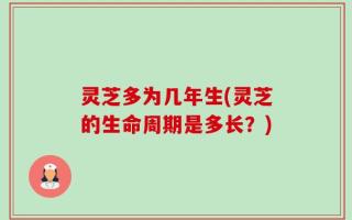 灵芝多为几年生(灵芝的生命周期是多长？)