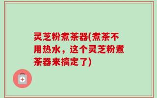 灵芝粉煮茶器(煮茶不用热水，这个灵芝粉煮茶器来搞定了)