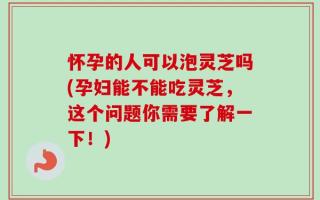怀孕的人可以泡灵芝吗(孕妇能不能吃灵芝，这个问题你需要了解一下！)