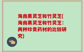 海南黑灵芝和竹灵芝(海南黑灵芝和竹灵芝：两种珍贵药材的比较研究)