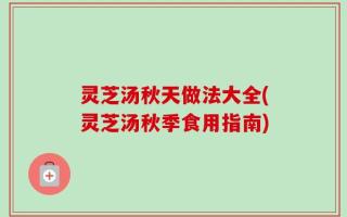 灵芝汤秋天做法大全(灵芝汤秋季食用指南)
