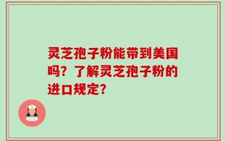 灵芝孢子粉能带到美国吗？了解灵芝孢子粉的进口规定？