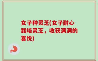 女子种灵芝(女子耐心栽培灵芝，收获满满的喜悦)