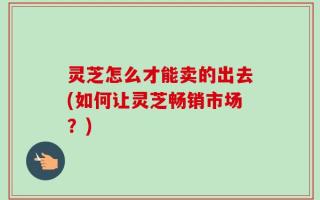 灵芝怎么才能卖的出去(如何让灵芝畅销市场？)