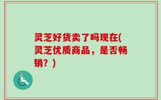 灵芝好货卖了吗现在(灵芝优质商品，是否畅销？)