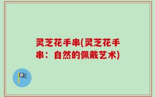 灵芝花手串(灵芝花手串：自然的佩戴艺术)