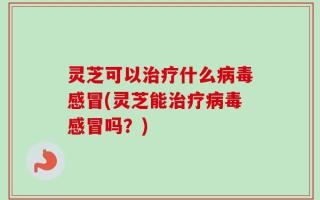 灵芝可以治疗什么病毒感冒(灵芝能治疗病毒感冒吗？)