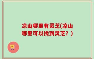 凉山哪里有灵芝(凉山哪里可以找到灵芝？)