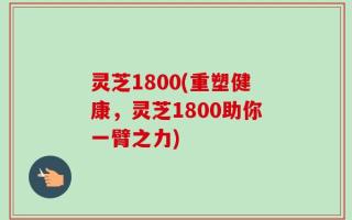 灵芝1800(重塑健康，灵芝1800助你一臂之力)