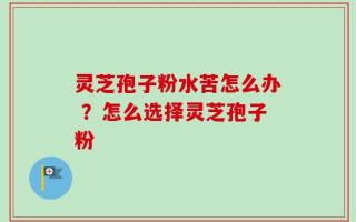 灵芝孢子粉水苦怎么办 ？怎么选择灵芝孢子粉