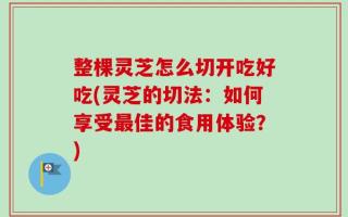 整棵灵芝怎么切开吃好吃(灵芝的切法：如何享受最佳的食用体验？)