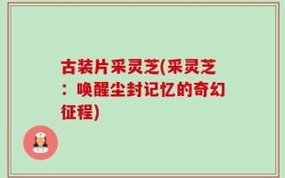 古装片采灵芝(采灵芝：唤醒尘封记忆的奇幻征程)